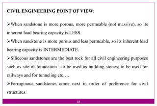 23
CIVIL ENGINEERING POINT OF VIEW:
When sandstone is more porous, more permeable (not massive), so its
inherent load bearing capacity is LESS.
When sandstone is more porous and less permeable, so its inherent load
bearing capacity is INTERMEDIATE.
Siliceous sandstones are the best rock for all civil engineering purposes
such as site of foundation ; to be used as building stones; to be used for
railways and for tunneling etc….
Ferruginous sandstones come next in order of preference for civil
structures.
 