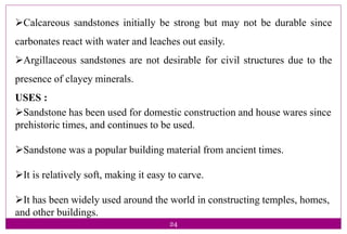 24
Calcareous sandstones initially be strong but may not be durable since
carbonates react with water and leaches out easily.
Argillaceous sandstones are not desirable for civil structures due to the
presence of clayey minerals.
USES :
Sandstone has been used for domestic construction and house wares since
prehistoric times, and continues to be used.
Sandstone was a popular building material from ancient times.
It is relatively soft, making it easy to carve.
It has been widely used around the world in constructing temples, homes,
and other buildings.
 