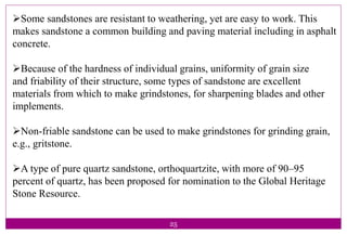 25
Some sandstones are resistant to weathering, yet are easy to work. This
makes sandstone a common building and paving material including in asphalt
concrete.
Because of the hardness of individual grains, uniformity of grain size
and friability of their structure, some types of sandstone are excellent
materials from which to make grindstones, for sharpening blades and other
implements.
Non-friable sandstone can be used to make grindstones for grinding grain,
e.g., gritstone.
A type of pure quartz sandstone, orthoquartzite, with more of 90–95
percent of quartz, has been proposed for nomination to the Global Heritage
Stone Resource.
 
