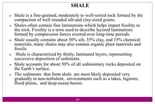 26
SHALE
 Shale is a fine-grained, moderately to well-sorted rock formed by the
compaction of well rounded silt-and clay-sized grains.
 Shales often contain fine laminations which helps impart fissility to
the rock. Fissility is a term used to describe layered laminations
formed by compression forces exerted over long-time periods.
 Shale usually contains about 50% silt, 35% clay, and 15% chemical
materials, many shales may also contain organic plant materials and
fossils.
 Shale is characterized by thinly, laminated layers, representing
successive deposition of sediments.
 Shale accounts for about 50% of all sedimentary rocks deposited on
the Earth’s surface.
 The sediments that form shale are most likely deposited very
gradually in non-turbulent, environments such as a lakes, lagoons,
flood plains, and deep-ocean basins.
 