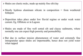  Shales are clastic rocks, made up mainly fine silt/clay
 Mostly hydrous aluminum silicate in composition = from weathered
feldspars
 Deposition takes place under low fluvial regime or under weak water
current. Eg. Offshore or in Lagoon
 Shales are made of fine well sorted silt and clayey sediments, where
normally one can expect high porosity and permeability.
 But due to surface tension phenomenon of water and extremely fine
intergranular space shales are impermeable, hence does not yield water
when tapped
 