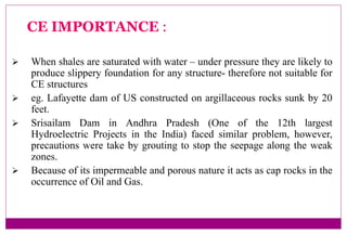  When shales are saturated with water – under pressure they are likely to
produce slippery foundation for any structure- therefore not suitable for
CE structures
 eg. Lafayette dam of US constructed on argillaceous rocks sunk by 20
feet.
 Srisailam Dam in Andhra Pradesh (One of the 12th largest
Hydroelectric Projects in the India) faced similar problem, however,
precautions were take by grouting to stop the seepage along the weak
zones.
 Because of its impermeable and porous nature it acts as cap rocks in the
occurrence of Oil and Gas.
CE IMPORTANCE :
 