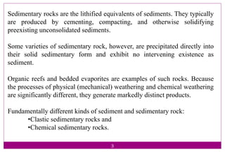 Sedimentary rocks are the lithified equivalents of sediments. They typically
are produced by cementing, compacting, and otherwise solidifying
preexisting unconsolidated sediments.
Some varieties of sedimentary rock, however, are precipitated directly into
their solid sedimentary form and exhibit no intervening existence as
sediment.
Organic reefs and bedded evaporites are examples of such rocks. Because
the processes of physical (mechanical) weathering and chemical weathering
are significantly different, they generate markedly distinct products.
Fundamentally different kinds of sediment and sedimentary rock:
•Clastic sedimentary rocks and
•Chemical sedimentary rocks.
3
 