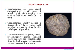 31
CONGLOMERATE
 Conglomerates are poorly-sorted
composites of a wide range of
rounded grain sizes ranging from
sand to cobbles (< 0.062 to > 2
mm).
 Conglomerates usually contain a
framework of large grains held
together by a matrix of sands, silt,
and clay-sized particles.
 The combination of poorly-sorted,
predominantly coarse, rounded
grains suggests that conglomerates
form in high-energy environments
such as steep-gradient streams.
Table of Contents
 