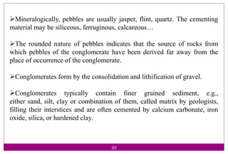 32
Mineralogically, pebbles are usually jasper, flint, quartz. The cementing
material may be siliceous, ferruginous, calcareous…
The rounded nature of pebbles indicates that the source of rocks from
which pebbles of the conglomerate have been derived far away from the
place of occurrence of the conglomerate.
Conglomerates form by the consolidation and lithification of gravel.
Conglomerates typically contain finer grained sediment, e.g.,
either sand, silt, clay or combination of them, called matrix by geologists,
filling their interstices and are often cemented by calcium carbonate, iron
oxide, silica, or hardened clay.
 