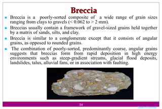 34
Breccia
 Breccia is a poorly-sorted composite of a wide range of grain sizes
ranging from clays to gravels (< 0.062 to > 2 mm).
 Breccias usually contain a framework of gravel-sized grains held together
by a matrix of sands, silts, and clay.
 Breccia is similar to a conglomerate except that it consists of angular
grains, as opposed to rounded grains.
 The combination of poorly-sorted, predominantly coarse, angular grains
suggests that breccias form from rapid deposition in high energy
environments such as steep-gradient streams, glacial flood deposits,
landslides, talus, alluvial fans, or in association with faulting.
Table of Contents
 