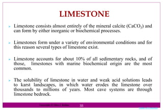 35
LIMESTONE
 Limestone consists almost entirely of the mineral calcite (CaCO3) and
can form by either inorganic or biochemical processes.
 Limestones form under a variety of environmental conditions and for
this reason several types of limestone exist.
 Limestone accounts for about 10% of all sedimentary rocks, and of
those, limestones with marine biochemical origin are the most
common.
 The solubility of limestone in water and weak acid solutions leads
to karst landscapes, in which water erodes the limestone over
thousands to millions of years. Most cave systems are through
limestone bedrock.
Table of Contents
Copyright © Glen J. Kuban
 