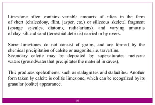 36
Limestone often contains variable amounts of silica in the form
of chert (chalcedony, flint, jasper, etc.) or siliceous skeletal fragment
(sponge spicules, diatoms, radiolarians), and varying amounts
of clay, silt and sand (terrestrial detritus) carried in by rivers.
Some limestones do not consist of grains, and are formed by the
chemical precipitation of calcite or aragonite, i.e. travertine.
Secondary calcite may be deposited by supersaturated meteoric
waters (groundwater that precipitates the material in caves).
This produces speleothems, such as stalagmites and stalactites. Another
form taken by calcite is oolitic limestone, which can be recognized by its
granular (oolite) appearance.
 
