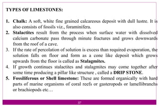 37
TYPES OF LIMESTONES:
1. Chalk: A soft, white fine grained calcareous deposit with dull lustre. It is
also consists of fossils viz., foraminifera.
2. Stalactites result from the process when surface water with dissolved
calcium carbonate pass through minute fractures and grows downwards
from the roof of a cave.
3. If the rate of percolation of solution is excess than required evaporation, the
solution falls on floor and form as a cone like deposit which grows
upwards from the floor is called as Stalagmites.
4. If growth continues stalactites and stalagmites may come together after
some time producing a pillar like structure , called a DRIP STONE.
5. Fossiliferous or Shell limestone: These are formed organically with hard
parts of marine organisms of coral reefs or gasteropods or lamellibranchs
or brachiopods etc…
 