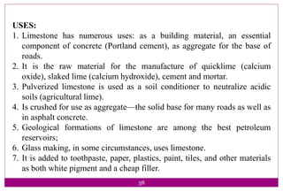 38
USES:
1. Limestone has numerous uses: as a building material, an essential
component of concrete (Portland cement), as aggregate for the base of
roads.
2. It is the raw material for the manufacture of quicklime (calcium
oxide), slaked lime (calcium hydroxide), cement and mortar.
3. Pulverized limestone is used as a soil conditioner to neutralize acidic
soils (agricultural lime).
4. Is crushed for use as aggregate—the solid base for many roads as well as
in asphalt concrete.
5. Geological formations of limestone are among the best petroleum
reservoirs;
6. Glass making, in some circumstances, uses limestone.
7. It is added to toothpaste, paper, plastics, paint, tiles, and other materials
as both white pigment and a cheap filler.
 