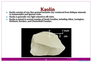 39
Kaolin Kaolin consists of very fine-grained kaolinite clay weathered from feldspar minerals
in metamorphic and igneous rocks.
 Kaolin is generally very light colored to off-white.
 Kaolin is mined in several counties of South Carolina, including Aiken, Lexington,
Richland, Kershaw, and Chesterfield Counties.
Florida Department of Environmental Protection, Florida Geological Survey
Table of Contents
 