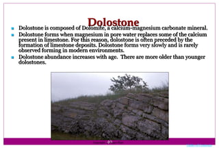 40
Dolostone Dolostone is composed of Dolomite, a calcium-magnesium carbonate mineral.
 Dolostone forms when magnesium in pore water replaces some of the calcium
present in limestone. For this reason, dolostone is often preceded by the
formation of limestone deposits. Dolostone forms very slowly and is rarely
observed forming in modern environments.
 Dolostone abundance increases with age. There are more older than younger
dolostones.
Copyright © Roger Slatt
Table of Contents
 