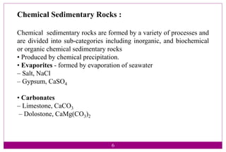 Chemical Sedimentary Rocks :
Chemical sedimentary rocks are formed by a variety of processes and
are divided into sub-categories including inorganic, and biochemical
or organic chemical sedimentary rocks
• Produced by chemical precipitation.
• Evaporites - formed by evaporation of seawater
– Salt, NaCl
– Gypsum, CaSO4
• Carbonates
– Limestone, CaCO3
– Dolostone, CaMg(CO3)2
6
 