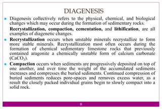 8
DIAGENESIS
 Diagenesis collectively refers to the physical, chemical, and biological
changes which may occur during the formation of sedimentary rocks.
Recrystallization, compaction, cementation, and lithification, are all
examples of diagenetic changes.
 Recrystallization occurs when unstable minerals recrystallize to form
more stable minerals. Recrystallization most often occurs during the
formation of chemical sedimentary limestone rocks that previously
contained aragonite a chemically unstable form of calcium carbonate
(CaCO3).
 Compaction occurs when sediments are progressively deposited on top of
one another, and over time the weight of the accumulated sediments
increases and compresses the buried sediments. Continued compression of
buried sediments reduces pore-spaces and removes excess water, as a
result the closely packed individual grains begin to slowly compact into a
solid rock.
 