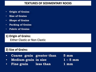TEXTURES OF SEDIMENTARY ROCKS
• Origin of Grains
• Size of Grains
• Shape of Grains
• Packing of Grains
• Fabric of Grains
1) Origin of Grains:
Either Clastic or Non Clastic
2) Size of Grains:
• Coarse grain greater than 5 mm
• Medium grain in size 1 – 5 mm
• Fine grain less than 1 mm
 