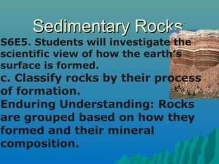 SSeeddiimmeennttaarryy RRoocckkss 
S6E5. Students will investigate the 
scientific view of how the earth’s 
surface is formed. 
c. Classify rocks by their process 
of formation. 
Enduring Understanding: Rocks 
are grouped based on how they 
formed and their mineral 
composition. 
 