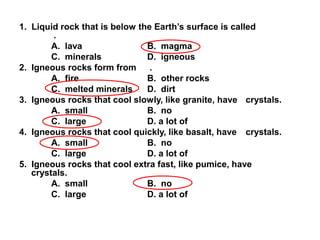 1. Liquid rock that is below the Earth’s surface is called
.
A. lava B. magma
C. minerals D. igneous
2. Igneous rocks form from .
A. fire B. other rocks
C. melted minerals D. dirt
3. Igneous rocks that cool slowly, like granite, have crystals.
A. small B. no
C. large D. a lot of
4. Igneous rocks that cool quickly, like basalt, have crystals.
A. small B. no
C. large D. a lot of
5. Igneous rocks that cool extra fast, like pumice, have
crystals.
A. small B. no
C. large D. a lot of
 