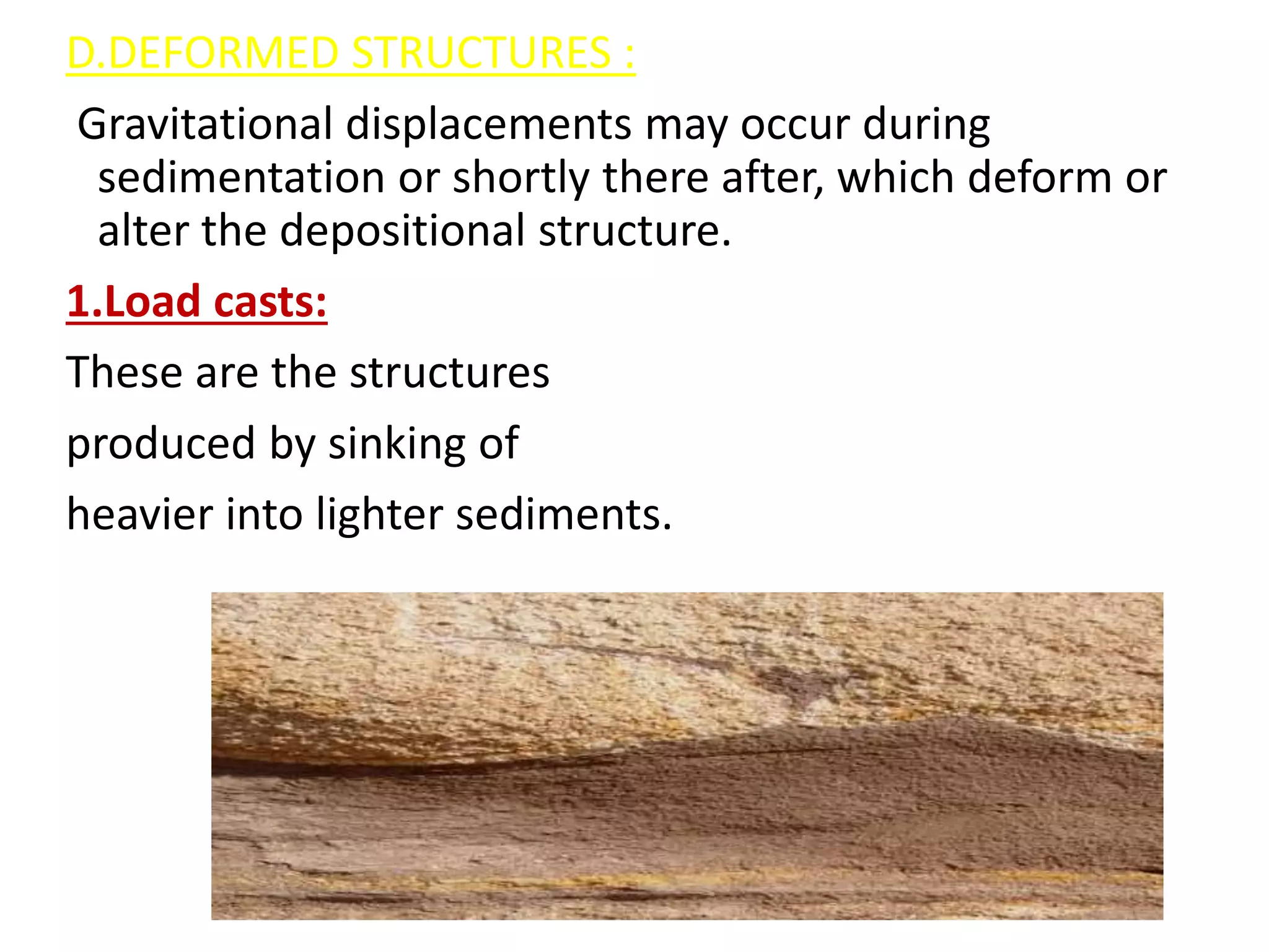 D.DEFORMED STRUCTURES :
Gravitational displacements may occur during
sedimentation or shortly there after, which deform or
alter the depositional structure.
1.Load casts:
These are the structures
produced by sinking of
heavier into lighter sediments.
 