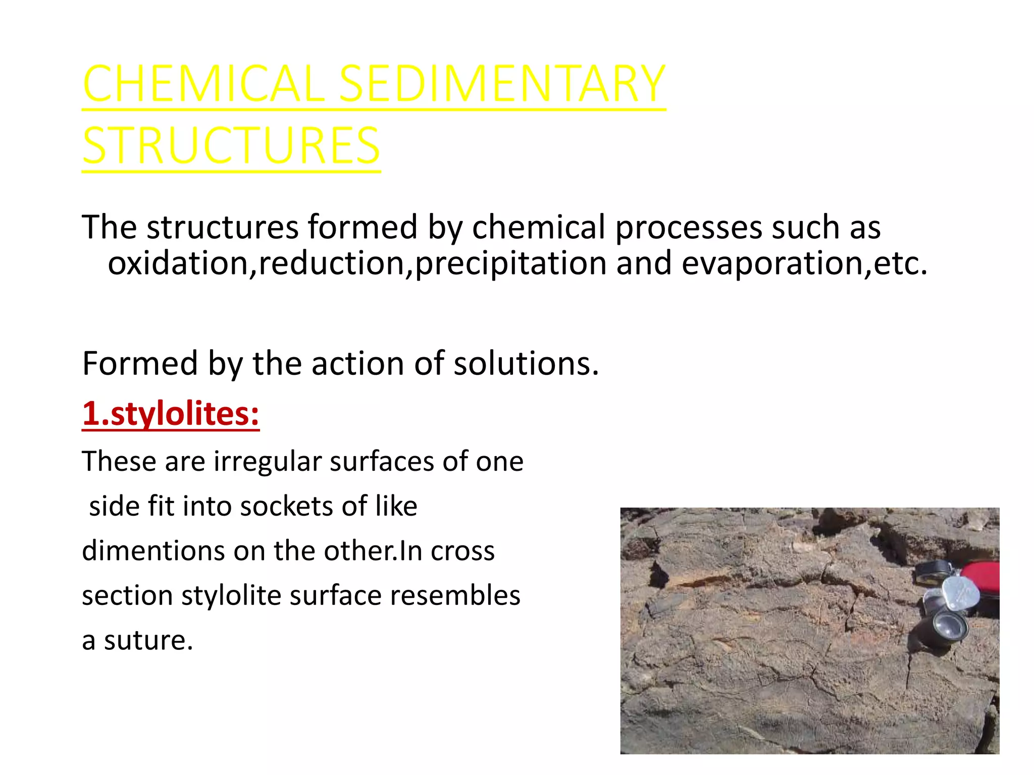 CHEMICAL SEDIMENTARY
STRUCTURES
The structures formed by chemical processes such as
oxidation,reduction,precipitation and evaporation,etc.
A.SOLUTION STRUCTURES:
Formed by the action of solutions.
1.stylolites:
These are irregular surfaces of one
side fit into sockets of like
dimentions on the other.In cross
section stylolite surface resembles
a suture.
 
