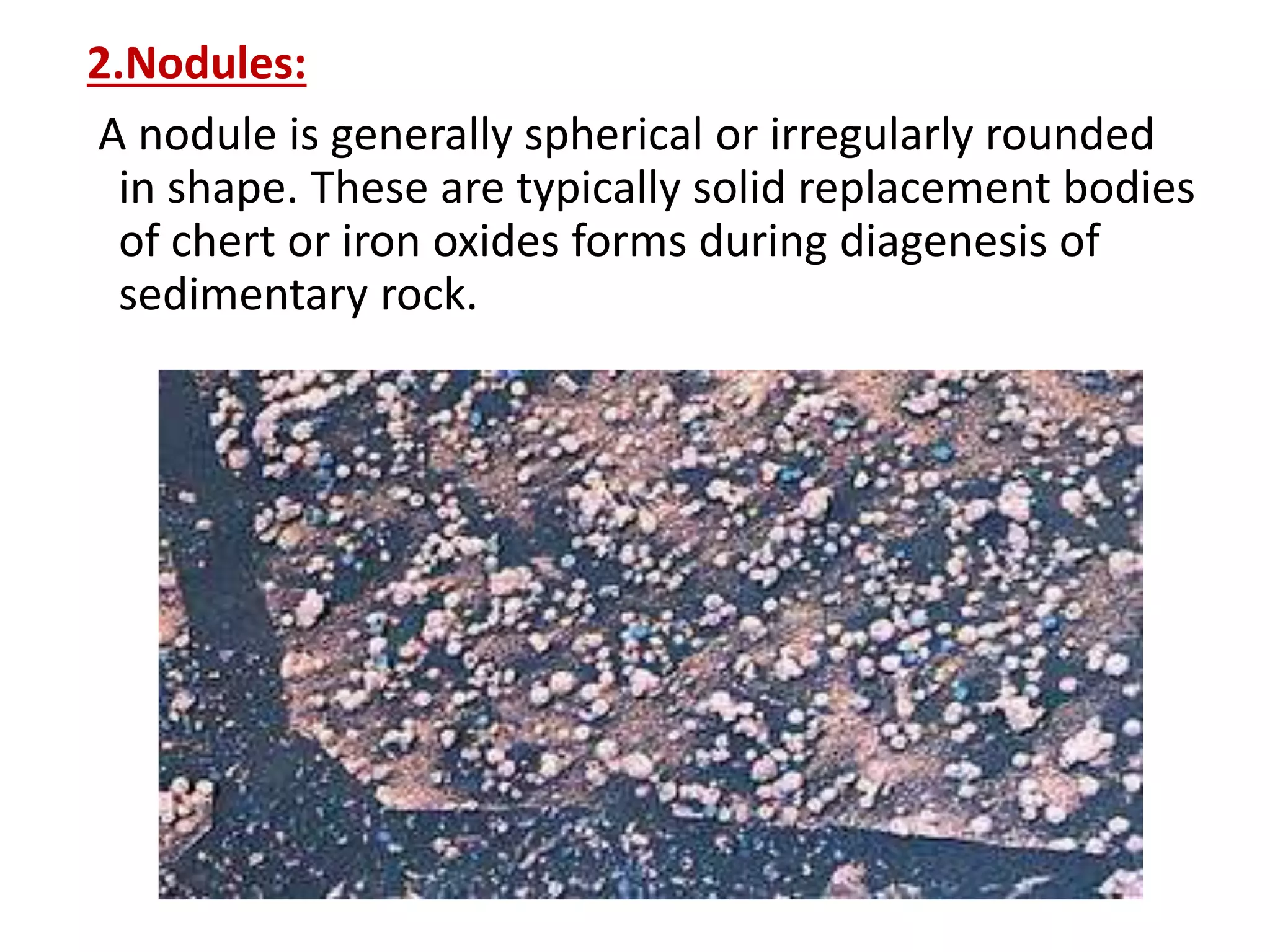 2.Nodules:
A nodule is generally spherical or irregularly rounded
in shape. These are typically solid replacement bodies
of chert or iron oxides forms during diagenesis of
sedimentary rock.
 