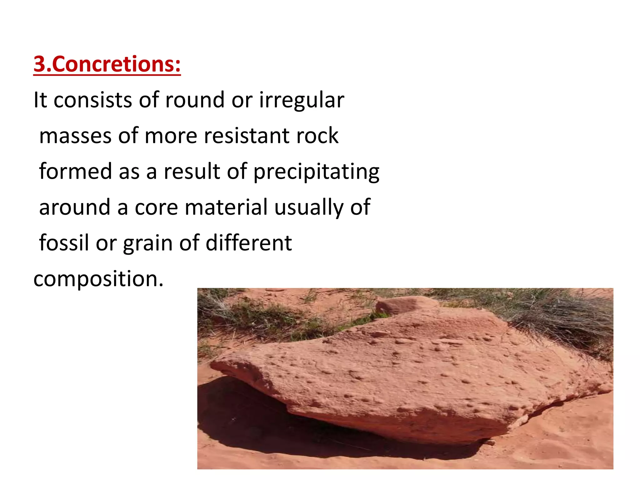 3.Concretions:
It consists of round or irregular
masses of more resistant rock
formed as a result of precipitating
around a core material usually of
fossil or grain of different
composition.
 