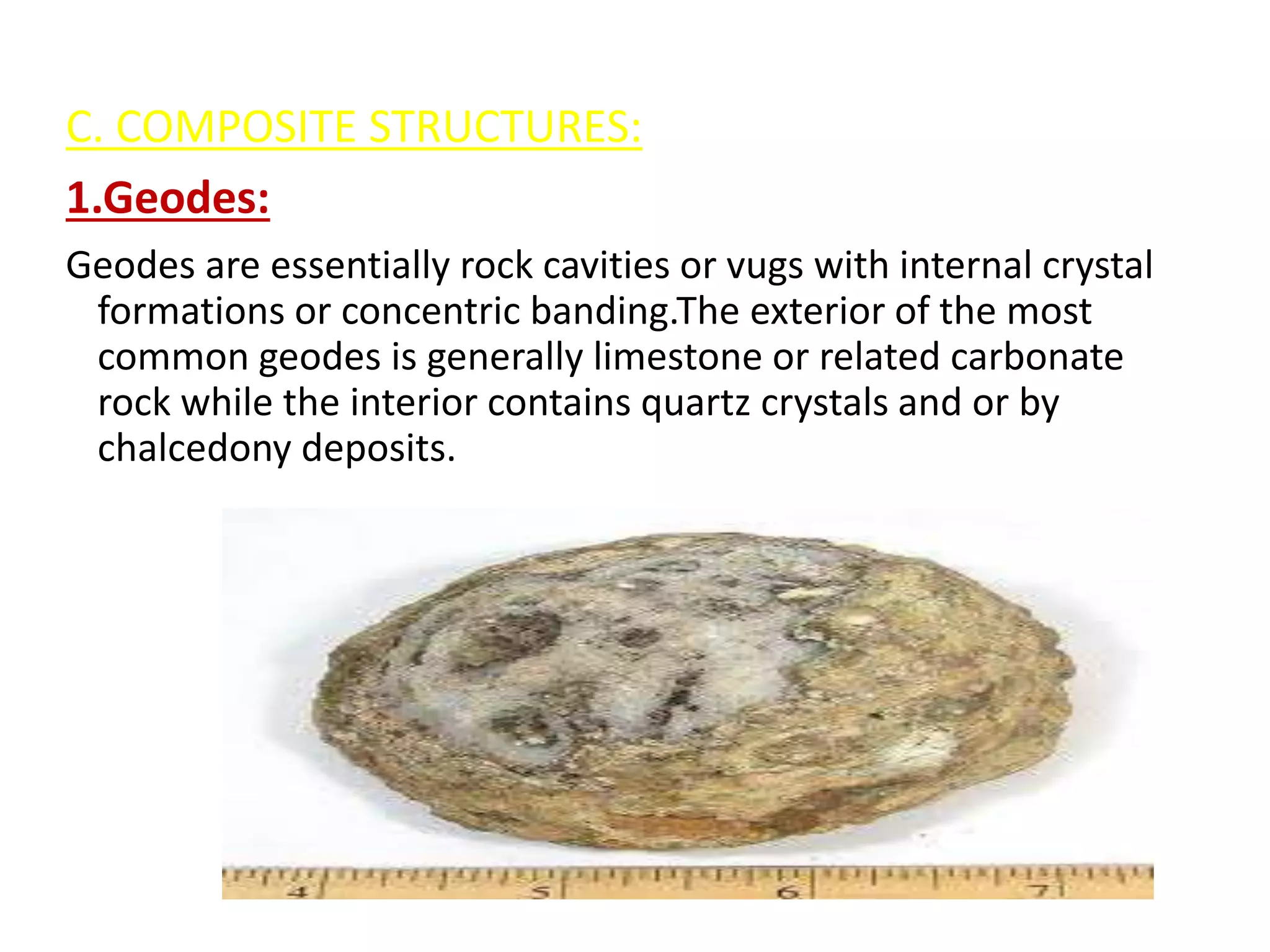 C. COMPOSITE STRUCTURES:
1.Geodes:
Geodes are essentially rock cavities or vugs with internal crystal
formations or concentric banding.The exterior of the most
common geodes is generally limestone or related carbonate
rock while the interior contains quartz crystals and or by
chalcedony deposits.
 