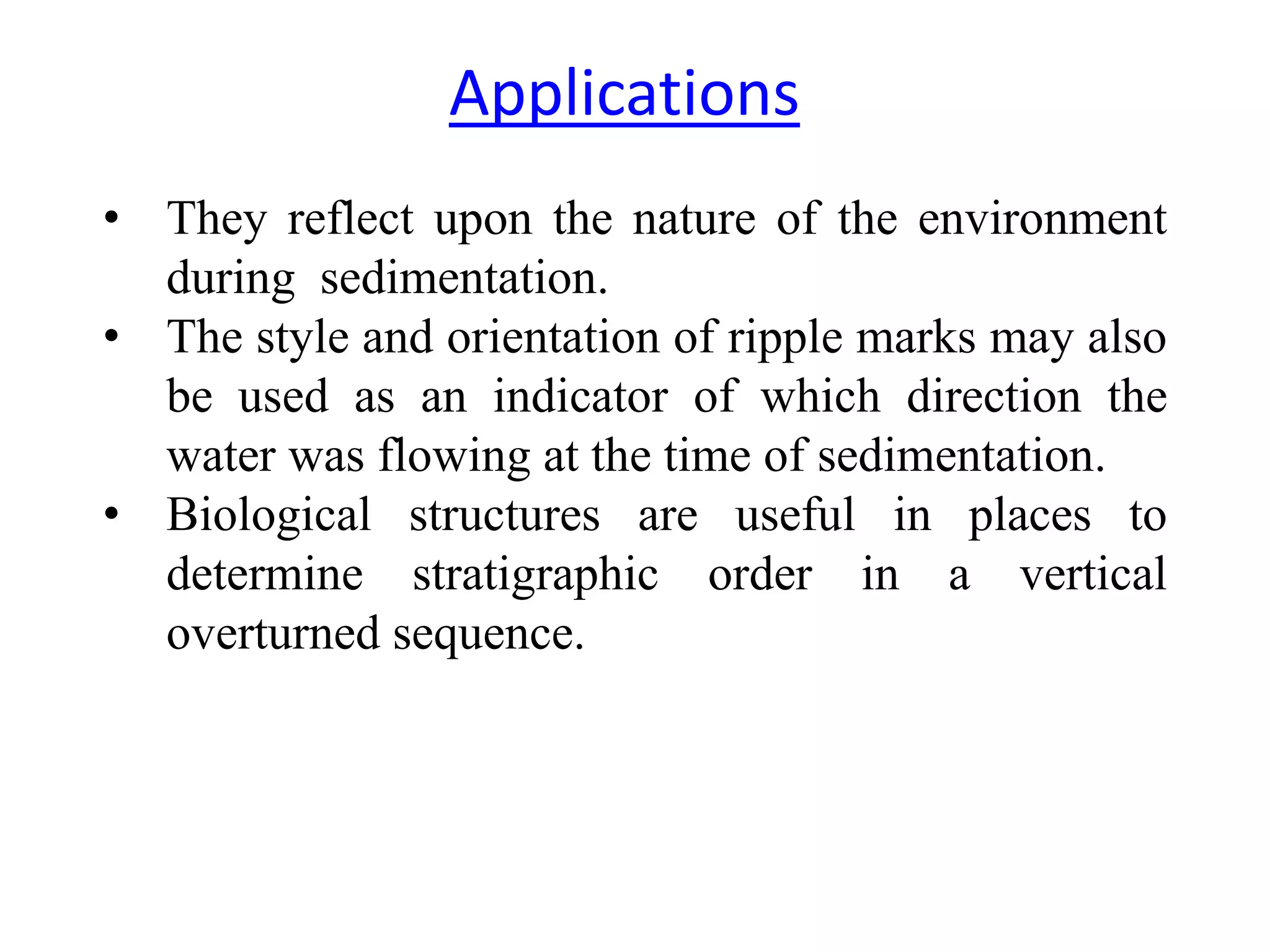 • They reflect upon the nature of the environment
during sedimentation.
• The style and orientation of ripple marks may also
be used as an indicator of which direction the
water was flowing at the time of sedimentation.
• Biological structures are useful in places to
determine stratigraphic order in a vertical
overturned sequence.
Applications
 