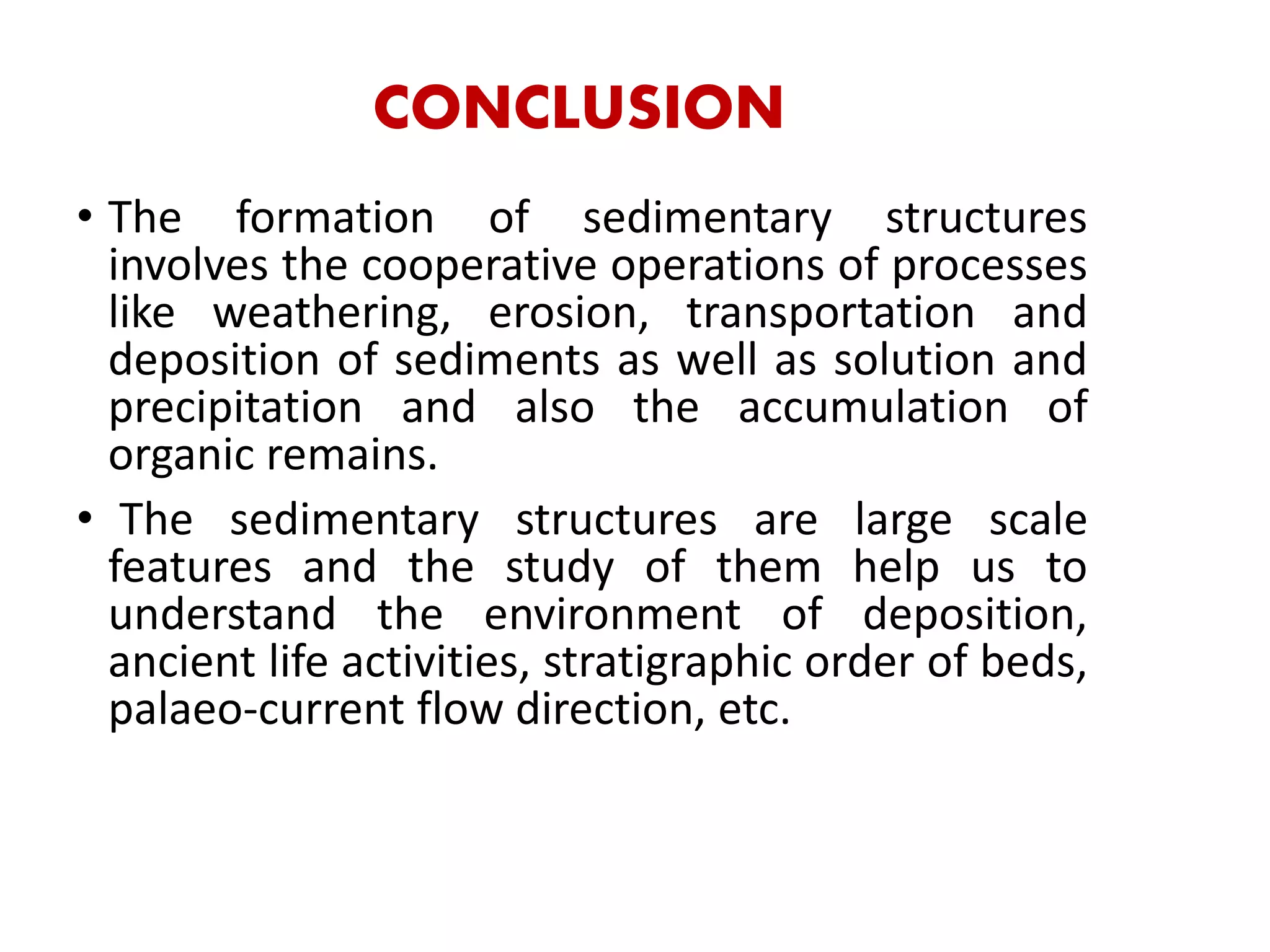 CONCLUSION
• The formation of sedimentary structures
involves the cooperative operations of processes
like weathering, erosion, transportation and
deposition of sediments as well as solution and
precipitation and also the accumulation of
organic remains.
• The sedimentary structures are large scale
features and the study of them help us to
understand the environment of deposition,
ancient life activities, stratigraphic order of beds,
palaeo-current flow direction, etc.
 
