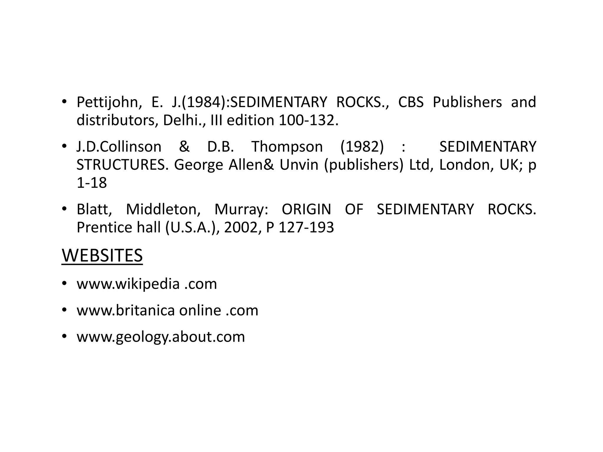 REFERENCE
• Pettijohn, E. J.(1984):SEDIMENTARY ROCKS., CBS Publishers and
distributors, Delhi., III edition 100-132.
• J.D.Collinson & D.B. Thompson (1982) : SEDIMENTARY
STRUCTURES. George Allen& Unvin (publishers) Ltd, London, UK; p
1-18
• Blatt, Middleton, Murray: ORIGIN OF SEDIMENTARY ROCKS.
Prentice hall (U.S.A.), 2002, P 127-193
WEBSITES
• www.wikipedia .com
• www.britanica online .com
• www.geology.about.com
 