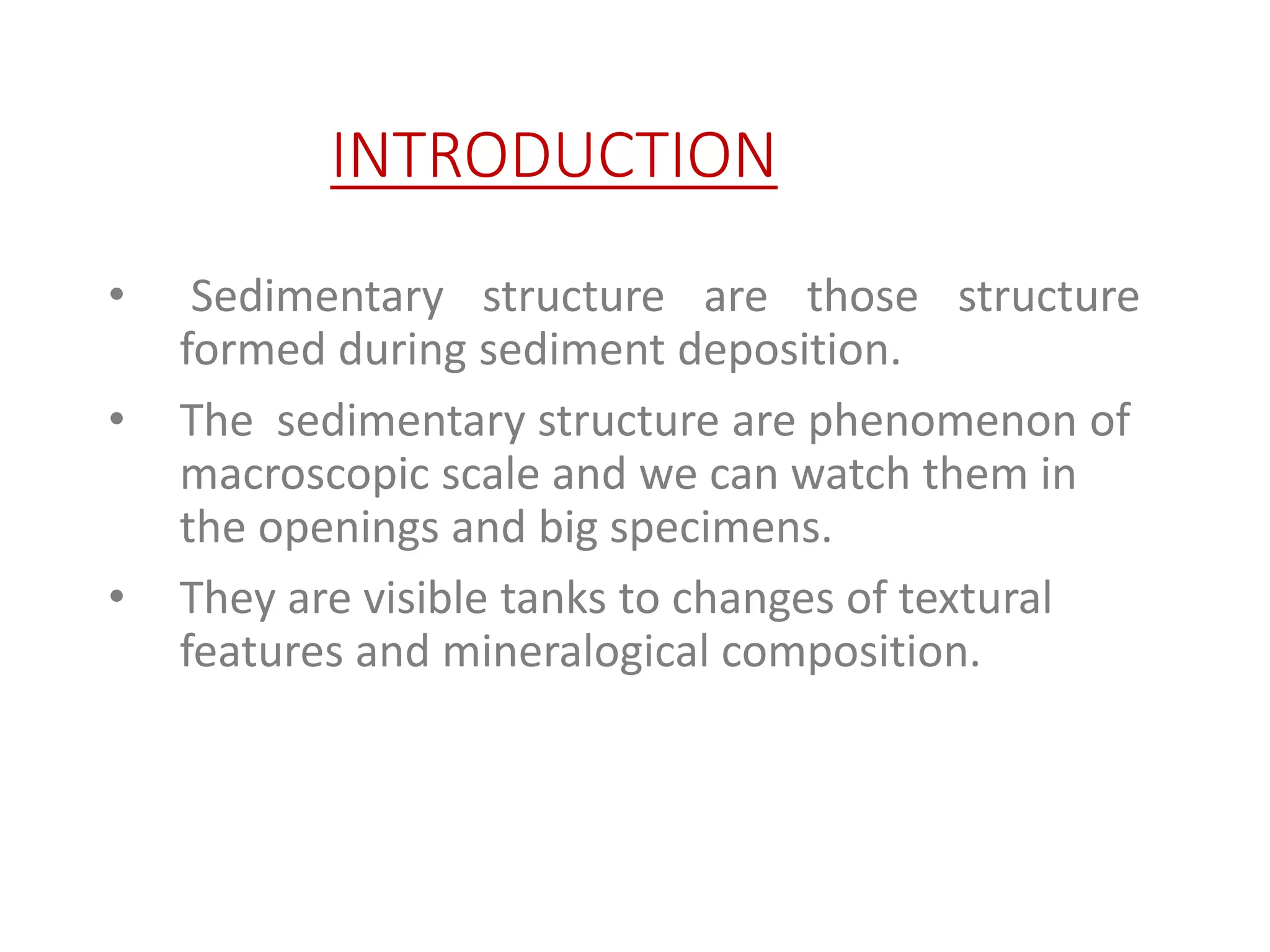 INTRODUCTION
• Sedimentary structure are those structure
formed during sediment deposition.
• The sedimentary structure are phenomenon of
macroscopic scale and we can watch them in
the openings and big specimens.
• They are visible tanks to changes of textural
features and mineralogical composition.
 