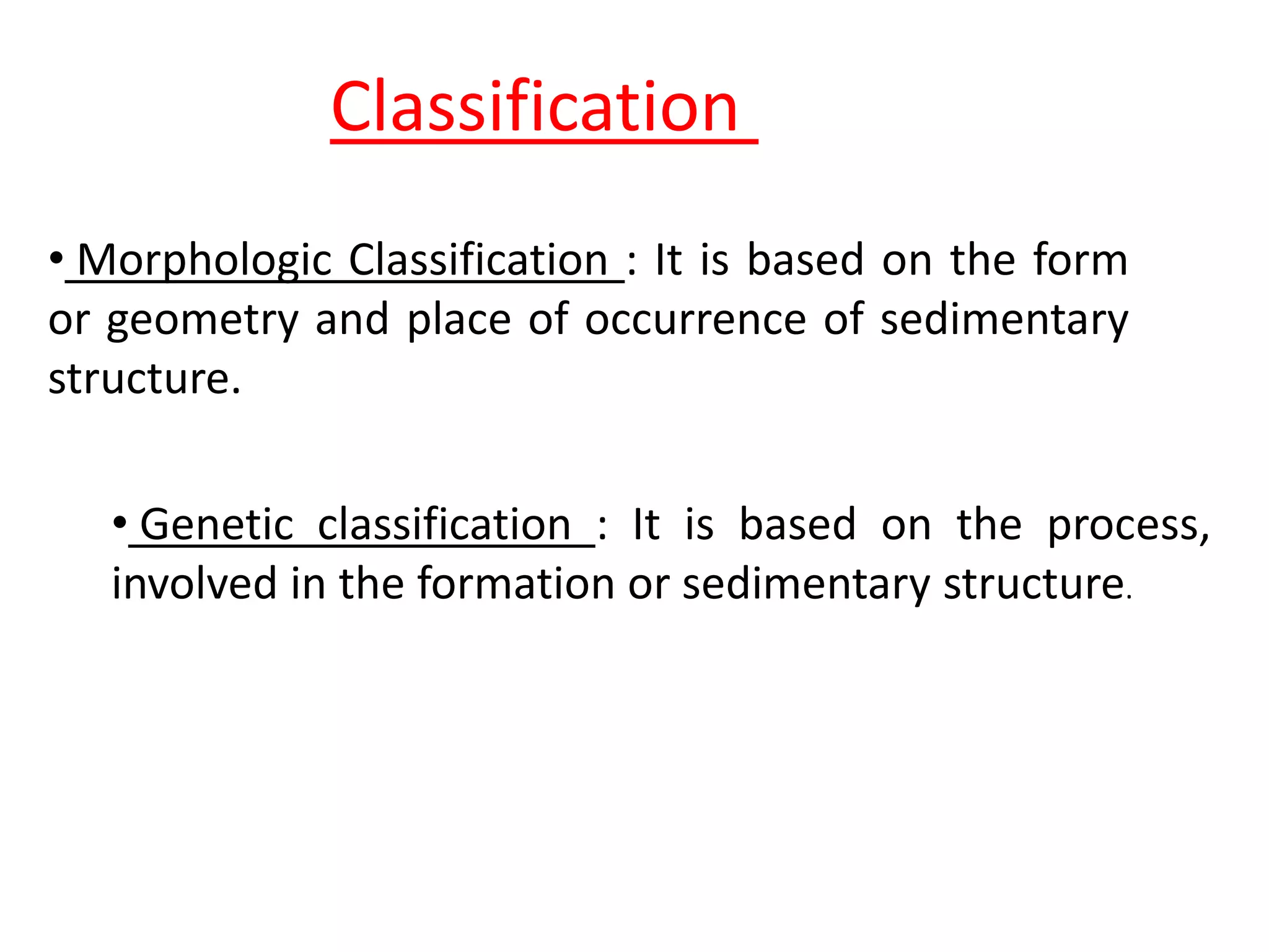 Classification
• Morphologic Classification : It is based on the form
or geometry and place of occurrence of sedimentary
structure.
• Genetic classification : It is based on the process,
involved in the formation or sedimentary structure.
 