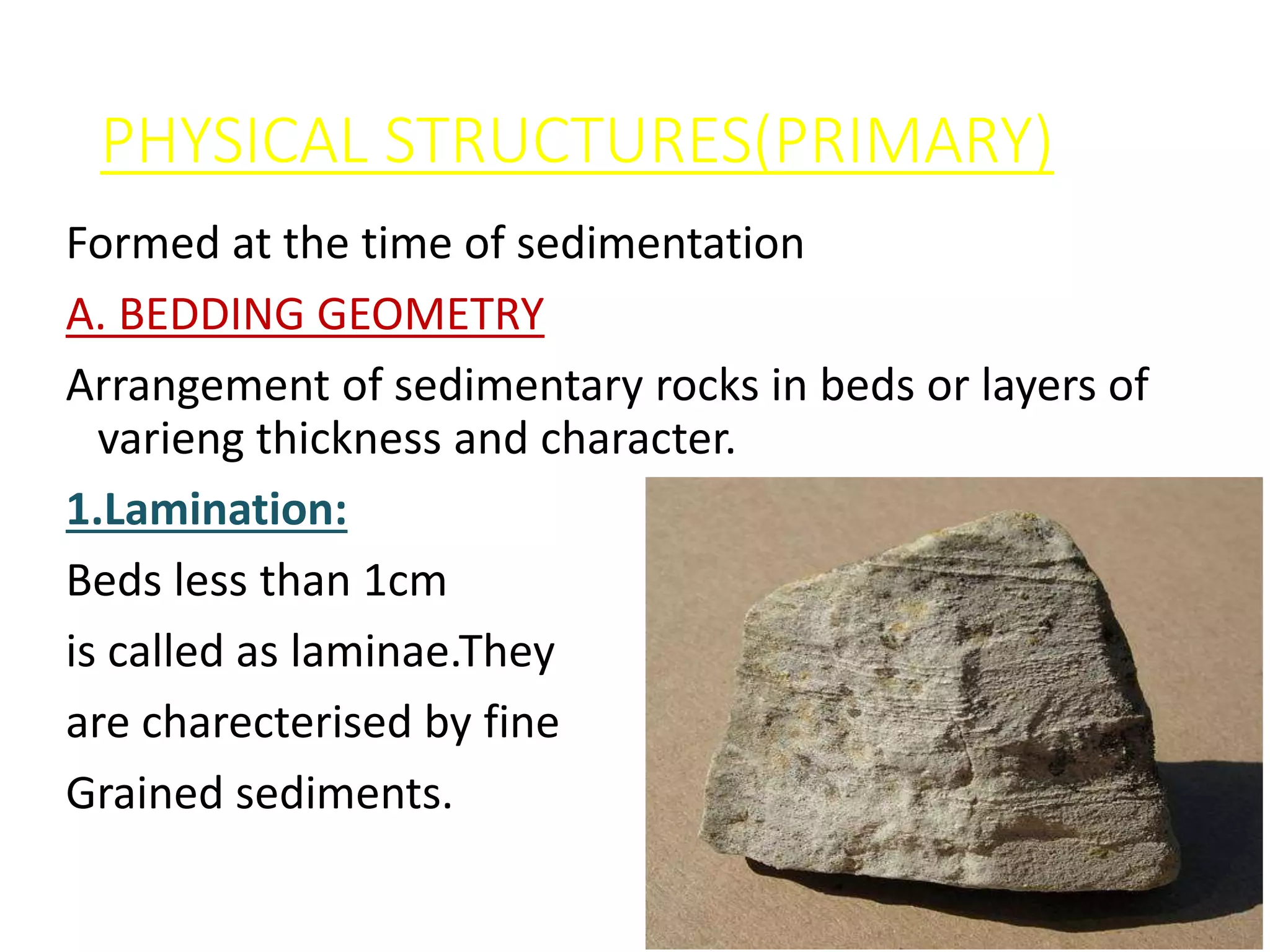 PHYSICAL STRUCTURES(PRIMARY)
Formed at the time of sedimentation
A. BEDDING GEOMETRY
Arrangement of sedimentary rocks in beds or layers of
varieng thickness and character.
1.Lamination:
Beds less than 1cm
is called as laminae.They
are charecterised by fine
Grained sediments.
 