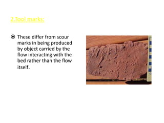 2.Tool marks:
 These differ from scour
marks in being produced
by object carried by the
flow interacting with the
bed rather than the flow
itself.
 