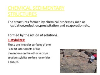 CHEMICAL SEDIMENTARY
STRUCTURES
The structures formed by chemical processes such as
oxidation,reduction,precipitation and evaporation,etc.
A.SOLUTION STRUCTURES:
Formed by the action of solutions.
1.stylolites:
These are irregular surfaces of one
side fit into sockets of like
dimentions on the other.In cross
section stylolite surface resembles
a suture.
 