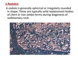 2.Nodules:
A nodule is generally spherical or irregularly rounded
in shape. These are typically solid replacement bodies
of chert or iron oxides forms during diagenesis of
sedimentary rock.
 