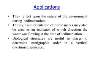 • They reflect upon the nature of the environment
during sedimentation.
• The style and orientation of ripple marks may also
be used as an indicator of which direction the
water was flowing at the time of sedimentation.
• Biological structures are useful in places to
determine stratigraphic order in a vertical
overturned sequence.
Applications
 