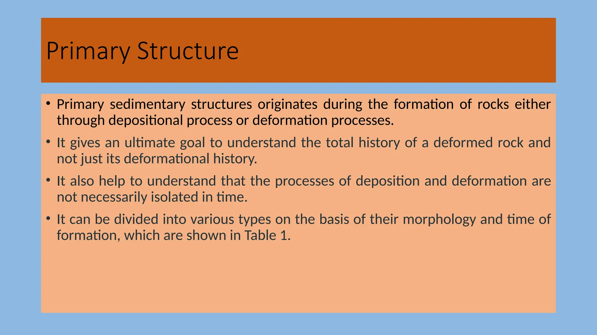 Primary Structure
• Primary sedimentary structures originates during the formation of rocks either
through depositional process or deformation processes.
• It gives an ultimate goal to understand the total history of a deformed rock and
not just its deformational history.
• It also help to understand that the processes of deposition and deformation are
not necessarily isolated in time.
• It can be divided into various types on the basis of their morphology and time of
formation, which are shown in Table 1.
 