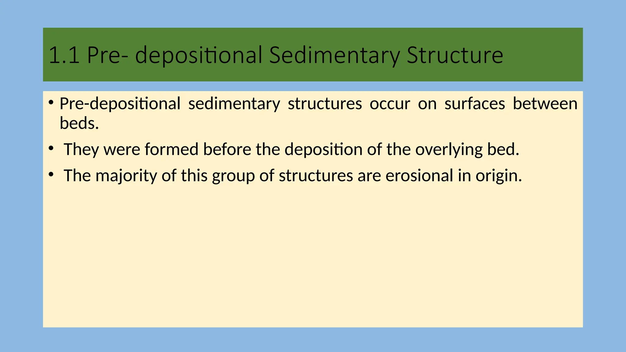 1.1 Pre- depositional Sedimentary Structure
• Pre-depositional sedimentary structures occur on surfaces between
beds.
• They were formed before the deposition of the overlying bed.
• The majority of this group of structures are erosional in origin.
 