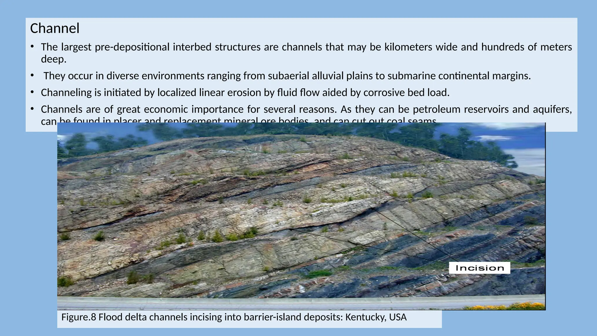 Channel
• The largest pre-depositional interbed structures are channels that may be kilometers wide and hundreds of meters
deep.
• They occur in diverse environments ranging from subaerial alluvial plains to submarine continental margins.
• Channeling is initiated by localized linear erosion by fluid flow aided by corrosive bed load.
• Channels are of great economic importance for several reasons. As they can be petroleum reservoirs and aquifers,
can be found in placer and replacement mineral ore bodies, and can cut out coal seams.
Figure.8 Flood delta channels incising into barrier-island deposits: Kentucky, USA
 