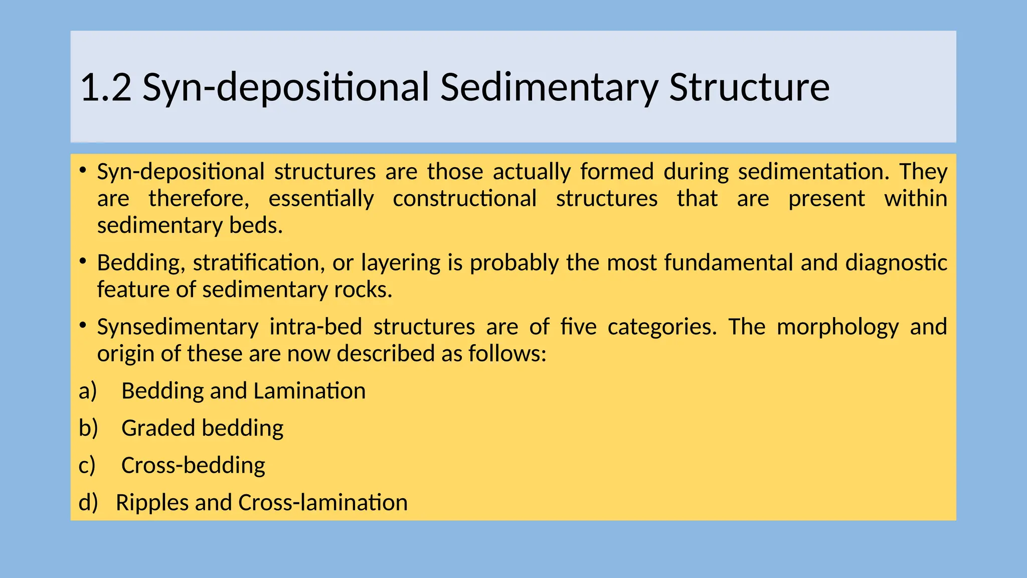 1.2 Syn-depositional Sedimentary Structure
• Syn-depositional structures are those actually formed during sedimentation. They
are therefore, essentially constructional structures that are present within
sedimentary beds.
• Bedding, stratification, or layering is probably the most fundamental and diagnostic
feature of sedimentary rocks.
• Synsedimentary intra-bed structures are of five categories. The morphology and
origin of these are now described as follows:
a) Bedding and Lamination
b) Graded bedding
c) Cross-bedding
d) Ripples and Cross-lamination
 