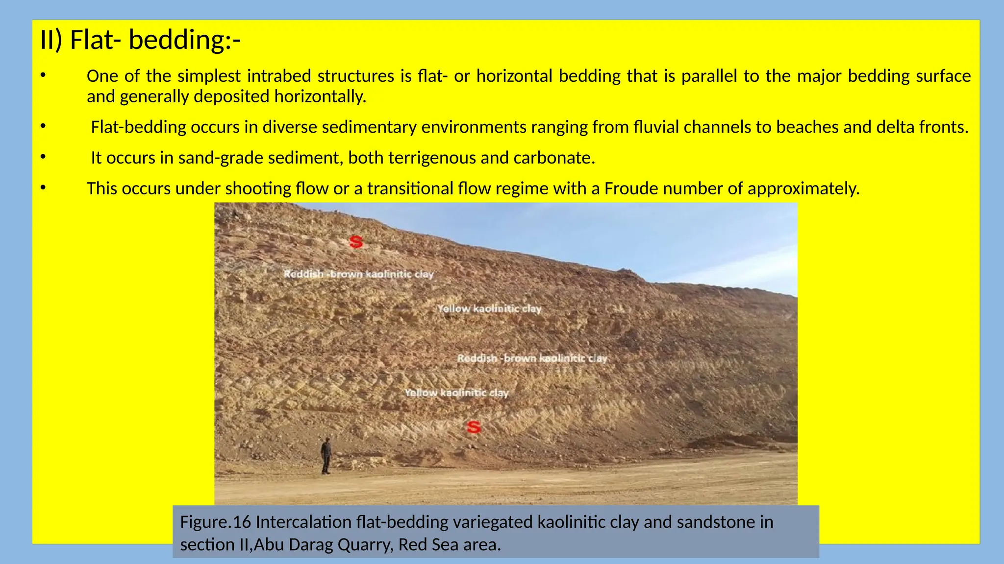 II) Flat- bedding:-
• One of the simplest intrabed structures is flat- or horizontal bedding that is parallel to the major bedding surface
and generally deposited horizontally.
• Flat-bedding occurs in diverse sedimentary environments ranging from fluvial channels to beaches and delta fronts.
• It occurs in sand-grade sediment, both terrigenous and carbonate.
• This occurs under shooting flow or a transitional flow regime with a Froude number of approximately.
Figure.16 Intercalation flat-bedding variegated kaolinitic clay and sandstone in
section II,Abu Darag Quarry, Red Sea area.
 