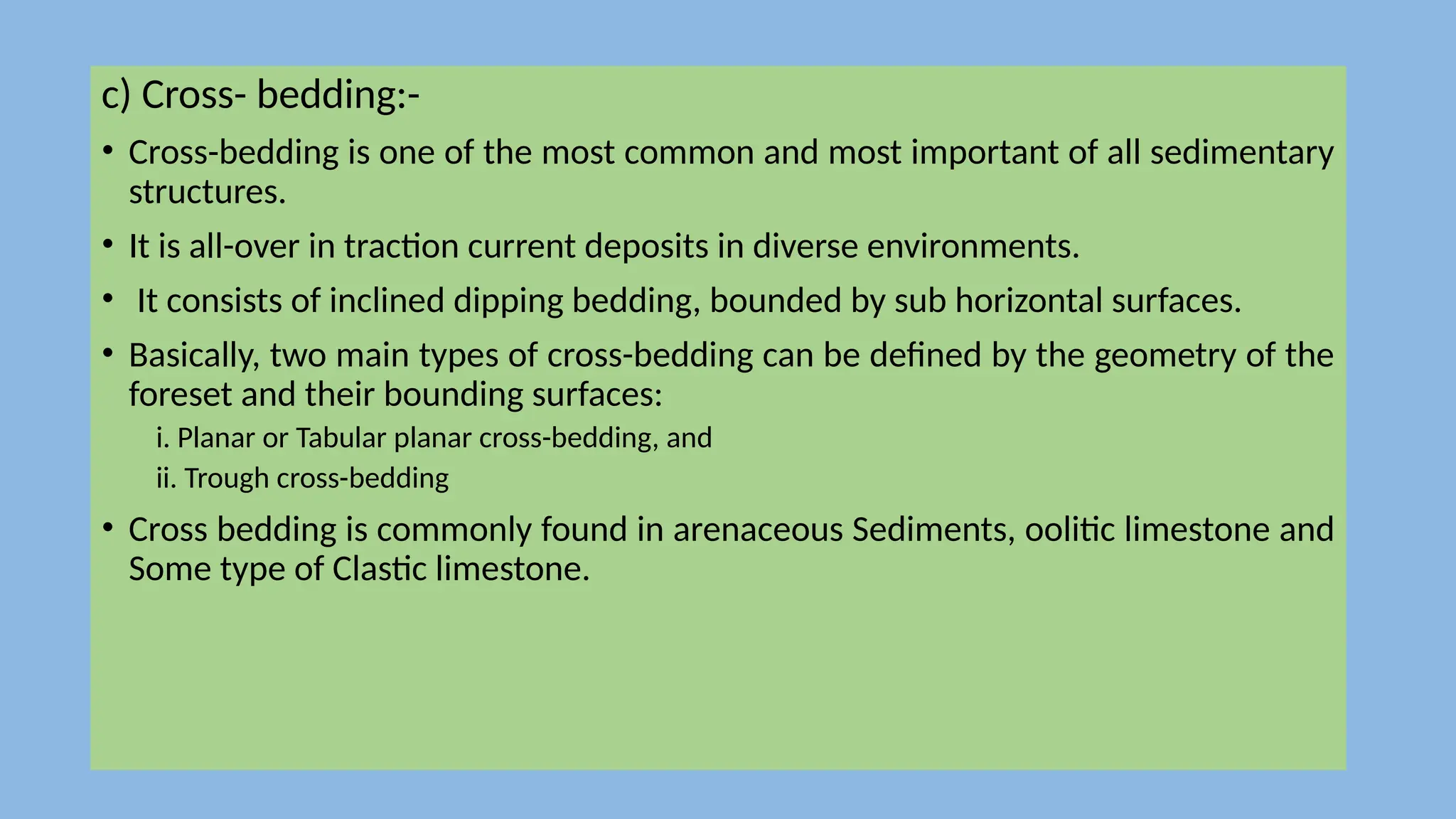 c) Cross- bedding:-
• Cross-bedding is one of the most common and most important of all sedimentary
structures.
• It is all-over in traction current deposits in diverse environments.
• It consists of inclined dipping bedding, bounded by sub horizontal surfaces.
• Basically, two main types of cross-bedding can be defined by the geometry of the
foreset and their bounding surfaces:
i. Planar or Tabular planar cross-bedding, and
ii. Trough cross-bedding
• Cross bedding is commonly found in arenaceous Sediments, oolitic limestone and
Some type of Clastic limestone.
 