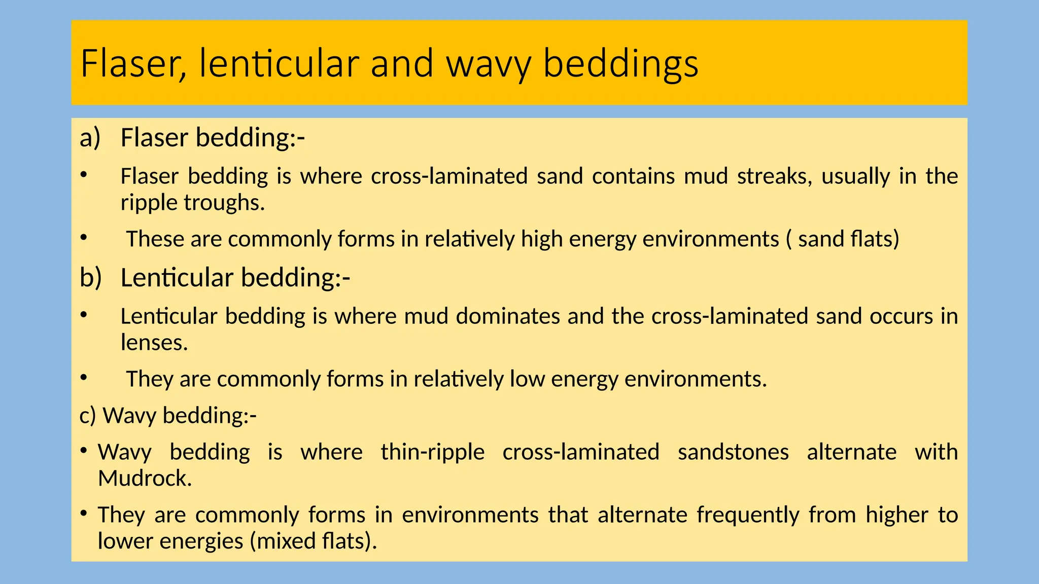 Flaser, lenticular and wavy beddings
a) Flaser bedding:-
• Flaser bedding is where cross-laminated sand contains mud streaks, usually in the
ripple troughs.
• These are commonly forms in relatively high energy environments ( sand flats)
b) Lenticular bedding:-
• Lenticular bedding is where mud dominates and the cross-laminated sand occurs in
lenses.
• They are commonly forms in relatively low energy environments.
c) Wavy bedding:-
• Wavy bedding is where thin-ripple cross-laminated sandstones alternate with
Mudrock.
• They are commonly forms in environments that alternate frequently from higher to
lower energies (mixed flats).
 