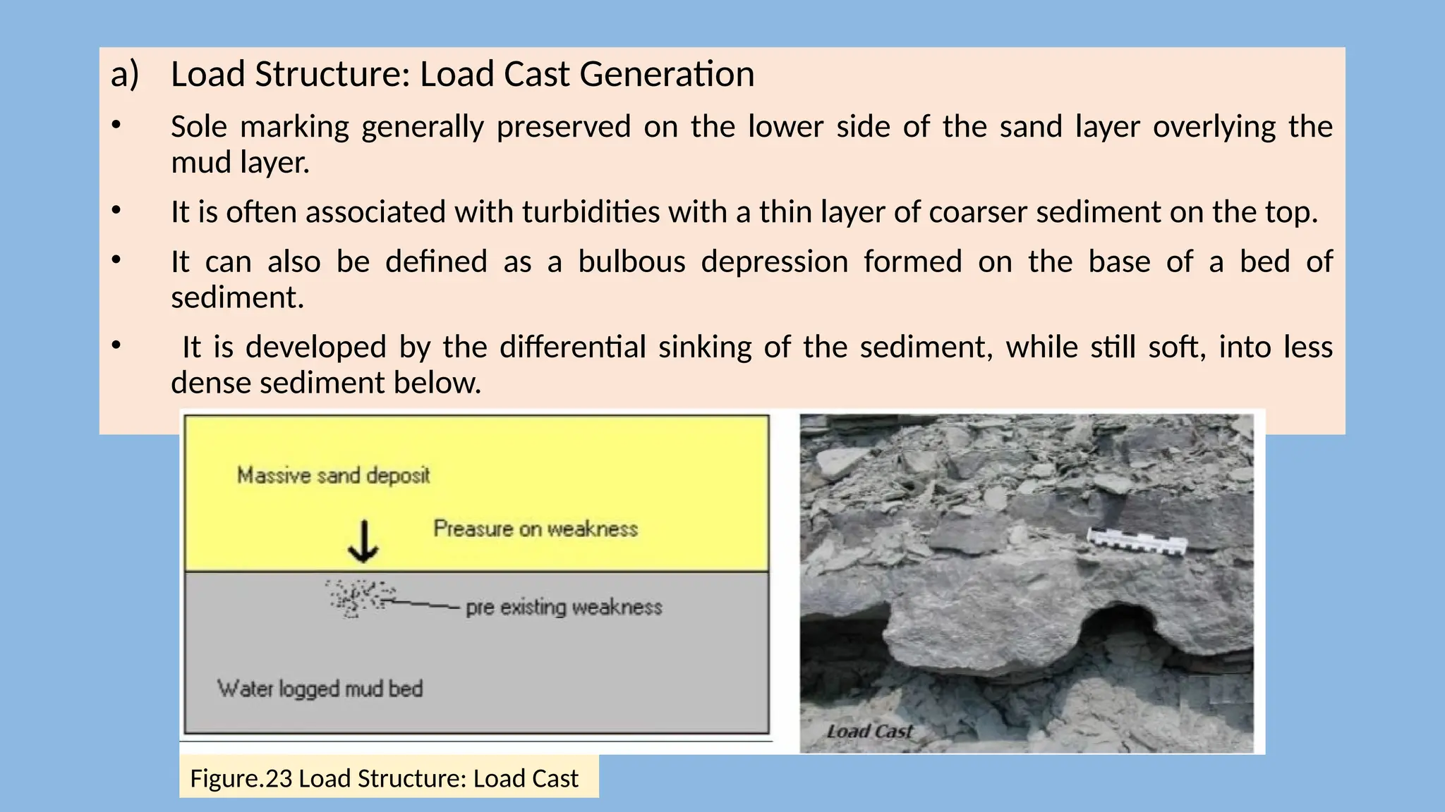 a) Load Structure: Load Cast Generation
• Sole marking generally preserved on the lower side of the sand layer overlying the
mud layer.
• It is often associated with turbidities with a thin layer of coarser sediment on the top.
• It can also be defined as a bulbous depression formed on the base of a bed of
sediment.
• It is developed by the differential sinking of the sediment, while still soft, into less
dense sediment below.
Figure.23 Load Structure: Load Cast
 