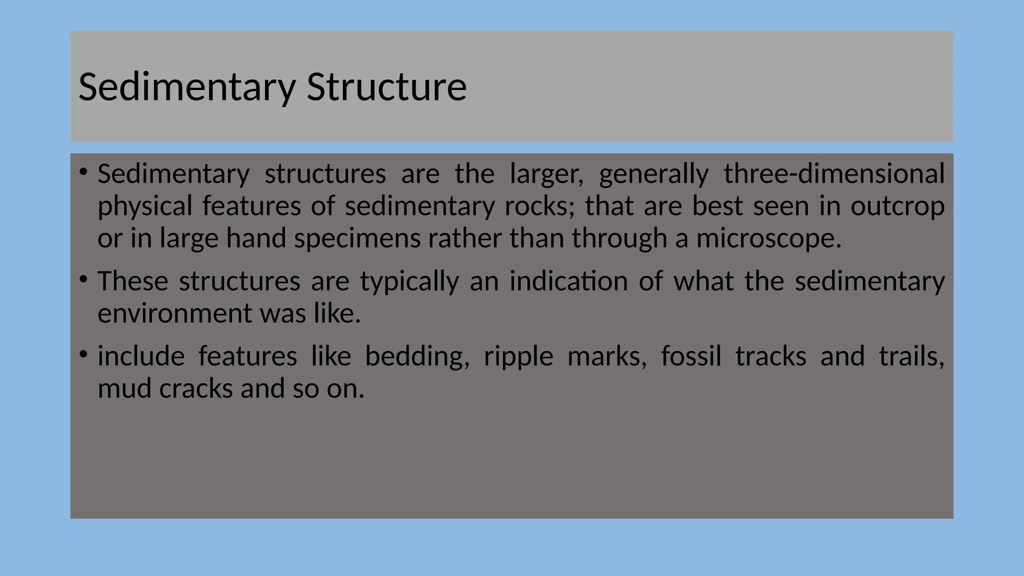 Sedimentary Structure
• Sedimentary structures are the larger, generally three-dimensional
physical features of sedimentary rocks; that are best seen in outcrop
or in large hand specimens rather than through a microscope.
• These structures are typically an indication of what the sedimentary
environment was like.
• include features like bedding, ripple marks, fossil tracks and trails,
mud cracks and so on.
 