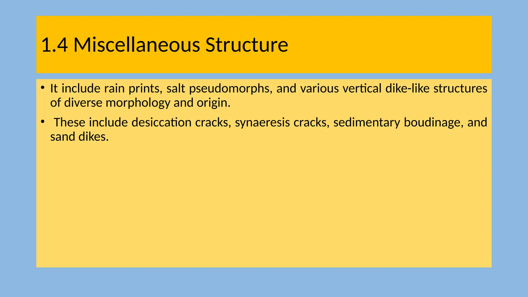 1.4 Miscellaneous Structure
• It include rain prints, salt pseudomorphs, and various vertical dike-like structures
of diverse morphology and origin.
• These include desiccation cracks, synaeresis cracks, sedimentary boudinage, and
sand dikes.
 