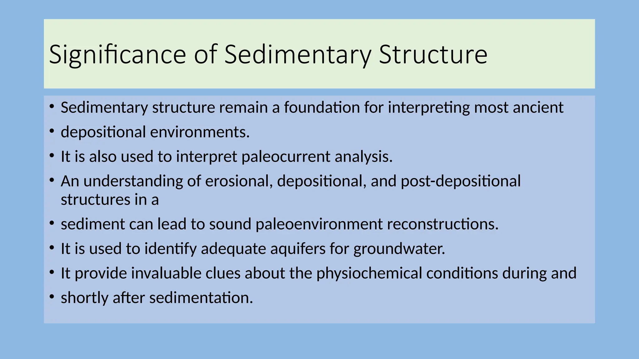 Significance of Sedimentary Structure
• Sedimentary structure remain a foundation for interpreting most ancient
• depositional environments.
• It is also used to interpret paleocurrent analysis.
• An understanding of erosional, depositional, and post-depositional
structures in a
• sediment can lead to sound paleoenvironment reconstructions.
• It is used to identify adequate aquifers for groundwater.
• It provide invaluable clues about the physiochemical conditions during and
• shortly after sedimentation.
 