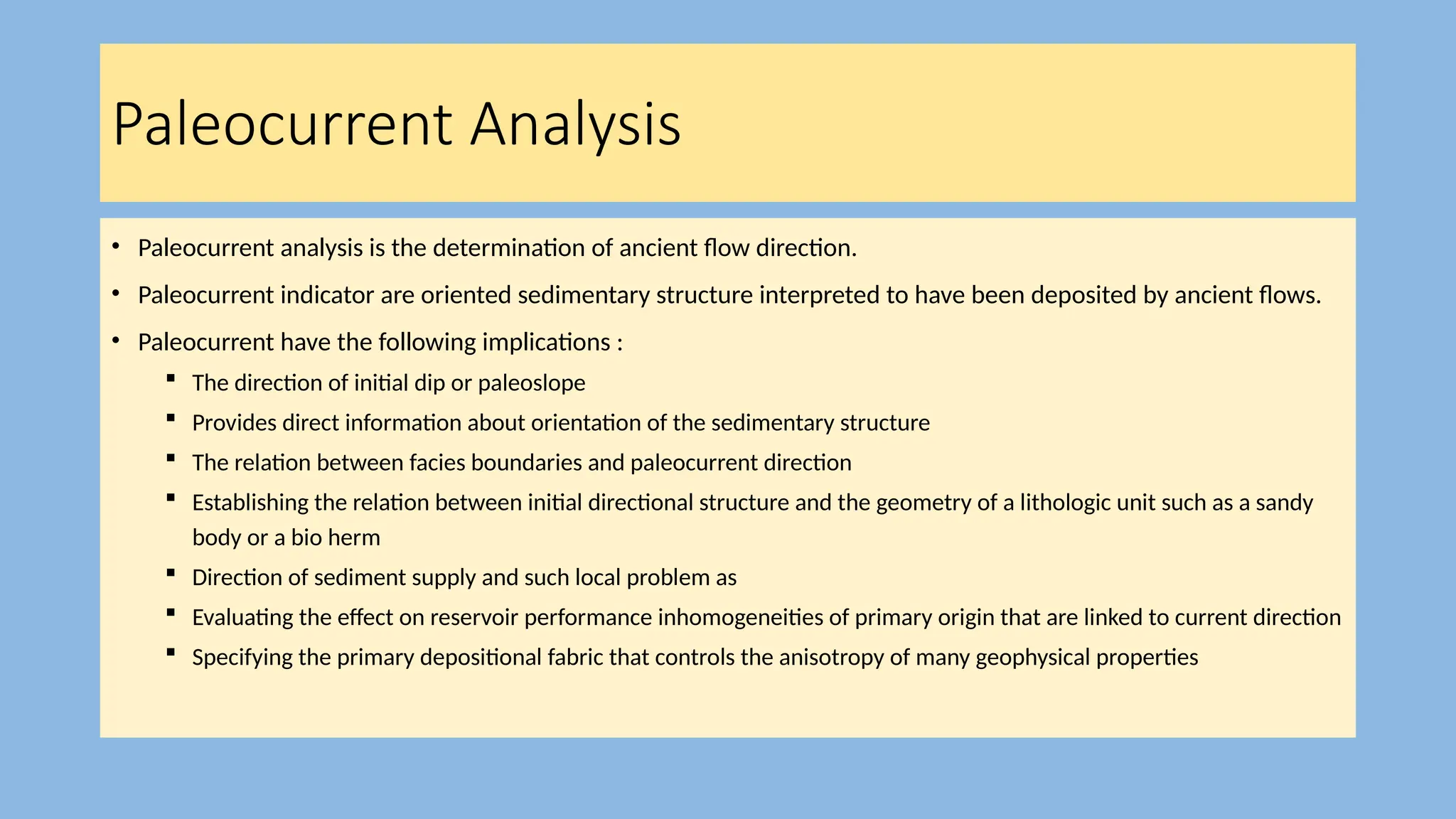 Paleocurrent Analysis
• Paleocurrent analysis is the determination of ancient flow direction.
• Paleocurrent indicator are oriented sedimentary structure interpreted to have been deposited by ancient flows.
• Paleocurrent have the following implications :
 The direction of initial dip or paleoslope
 Provides direct information about orientation of the sedimentary structure
 The relation between facies boundaries and paleocurrent direction
 Establishing the relation between initial directional structure and the geometry of a lithologic unit such as a sandy
body or a bio herm
 Direction of sediment supply and such local problem as
 Evaluating the effect on reservoir performance inhomogeneities of primary origin that are linked to current direction
 Specifying the primary depositional fabric that controls the anisotropy of many geophysical properties
 