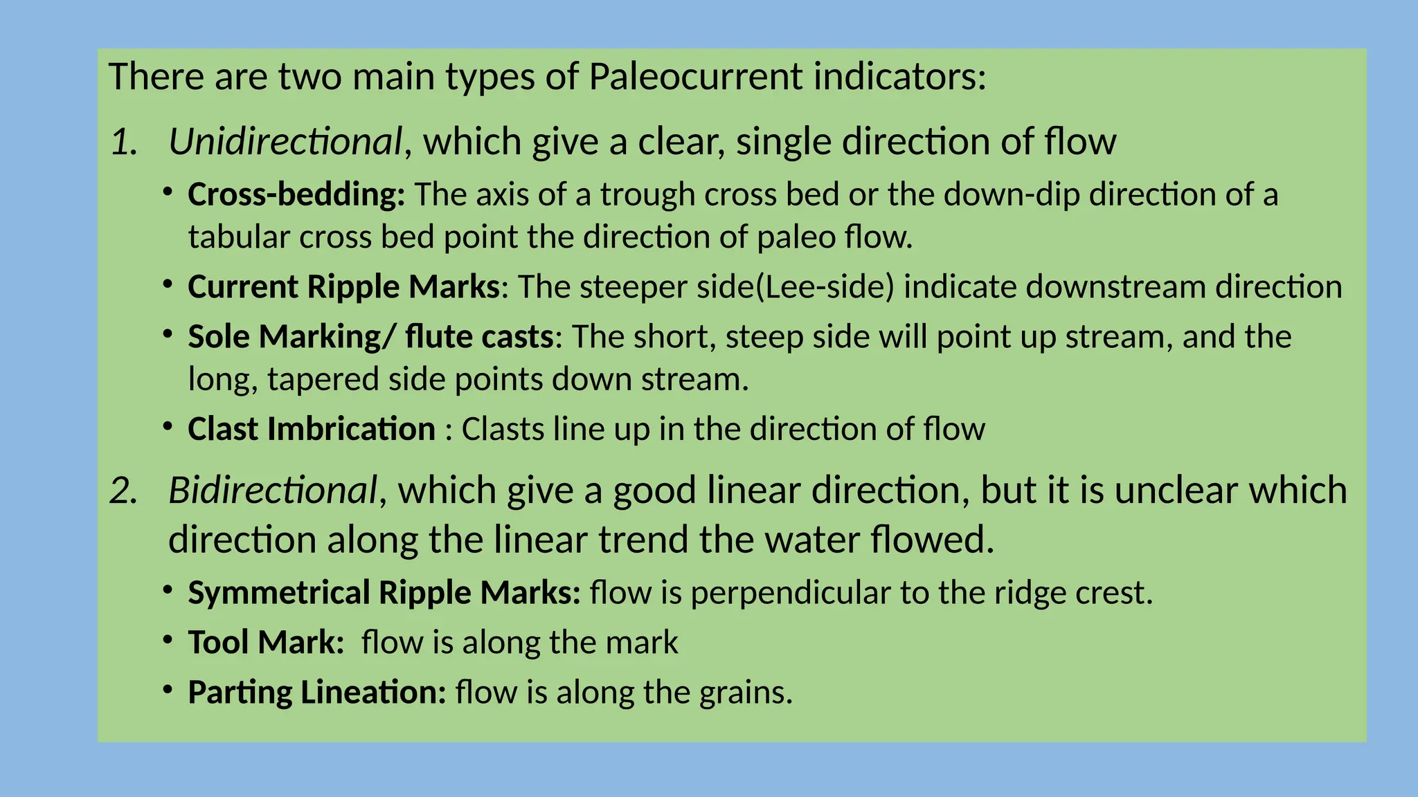 There are two main types of Paleocurrent indicators:
1. Unidirectional, which give a clear, single direction of flow
• Cross-bedding: The axis of a trough cross bed or the down-dip direction of a
tabular cross bed point the direction of paleo flow.
• Current Ripple Marks: The steeper side(Lee-side) indicate downstream direction
• Sole Marking/ flute casts: The short, steep side will point up stream, and the
long, tapered side points down stream.
• Clast Imbrication : Clasts line up in the direction of flow
2. Bidirectional, which give a good linear direction, but it is unclear which
direction along the linear trend the water flowed.
• Symmetrical Ripple Marks: flow is perpendicular to the ridge crest.
• Tool Mark: flow is along the mark
• Parting Lineation: flow is along the grains.
 
