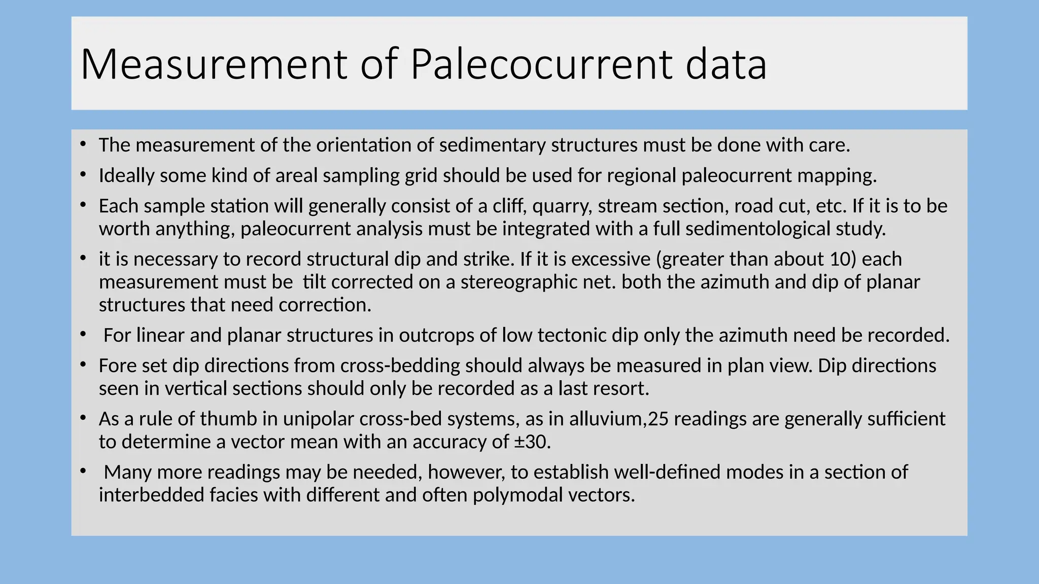 Measurement of Palecocurrent data
• The measurement of the orientation of sedimentary structures must be done with care.
• Ideally some kind of areal sampling grid should be used for regional paleocurrent mapping.
• Each sample station will generally consist of a cliff, quarry, stream section, road cut, etc. If it is to be
worth anything, paleocurrent analysis must be integrated with a full sedimentological study.
• it is necessary to record structural dip and strike. If it is excessive (greater than about 10) each
measurement must be tilt corrected on a stereographic net. both the azimuth and dip of planar
structures that need correction.
• For linear and planar structures in outcrops of low tectonic dip only the azimuth need be recorded.
• Fore set dip directions from cross-bedding should always be measured in plan view. Dip directions
seen in vertical sections should only be recorded as a last resort.
• As a rule of thumb in unipolar cross-bed systems, as in alluvium,25 readings are generally sufficient
to determine a vector mean with an accuracy of ±30.
• Many more readings may be needed, however, to establish well-defined modes in a section of
interbedded facies with different and often polymodal vectors.
 